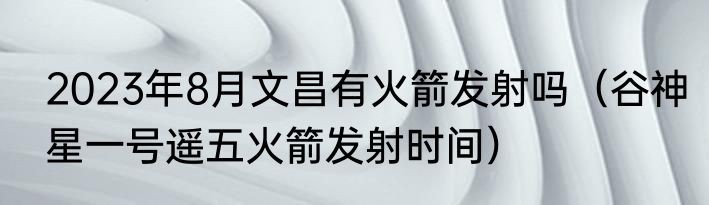 2023年8月文昌有火箭发射吗（谷神星一号遥五火箭发射时间）