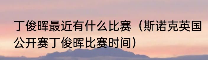 丁俊晖最近有什么比赛（斯诺克英国公开赛丁俊晖比赛时间）