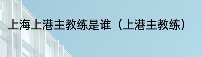 上海上港主教练是谁（上港主教练）