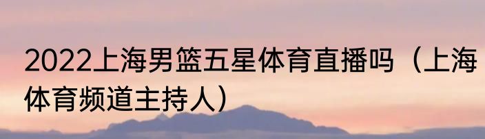 2022上海男篮五星体育直播吗（上海体育频道主持人）