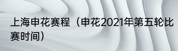 上海申花赛程（申花2021年第五轮比赛时间）