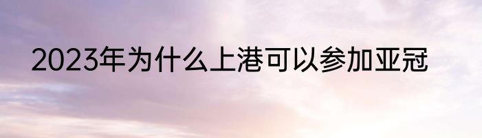 2023年为什么上港可以参加亚冠