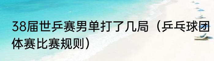 38届世乒赛男单打了几局（乒乓球团体赛比赛规则）