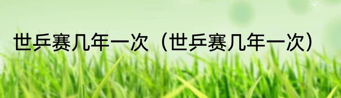 世乒赛几年一次（世乒赛几年一次）
