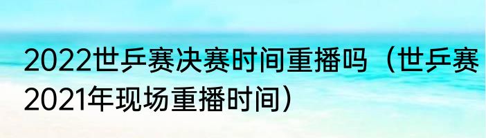 2022世乒赛决赛时间重播吗（世乒赛2021年现场重播时间）