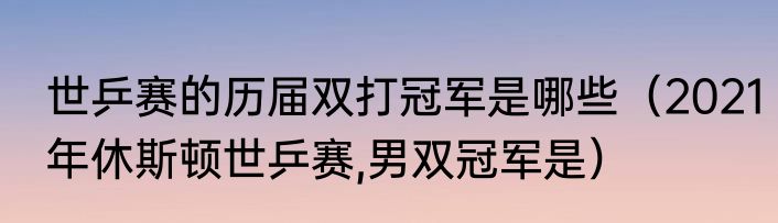 世乒赛的历届双打冠军是哪些（2021年休斯顿世乒赛,男双冠军是）