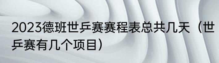 2023德班世乒赛赛程表总共几天（世乒赛有几个项目）