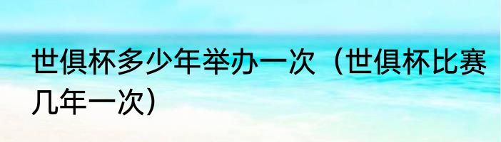 世俱杯多少年举办一次（世俱杯比赛几年一次）