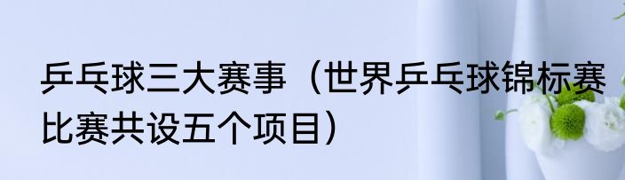乒乓球三大赛事（世界乒乓球锦标赛比赛共设五个项目）