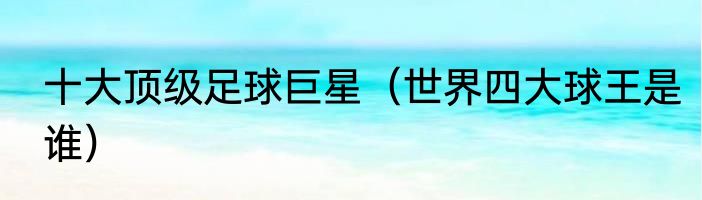 十大顶级足球巨星（世界四大球王是谁）