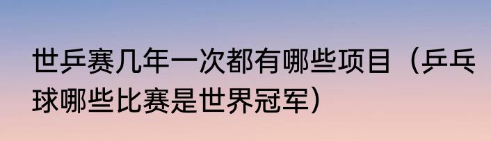 世乒赛几年一次都有哪些项目（乒乓球哪些比赛是世界冠军）