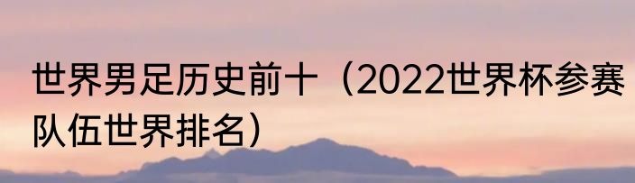 世界男足历史前十（2022世界杯参赛队伍世界排名）