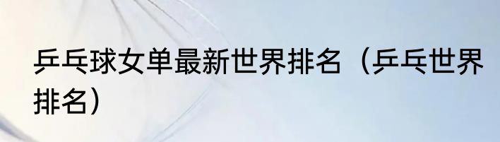 乒乓球女单最新世界排名（乒乓世界排名）