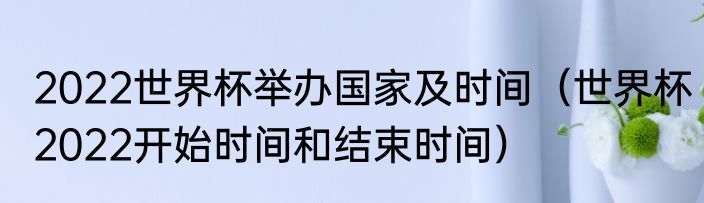 2022世界杯举办国家及时间（世界杯2022开始时间和结束时间）