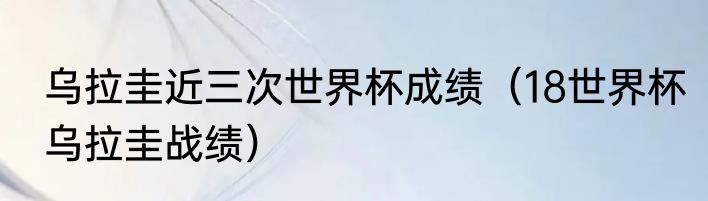 乌拉圭近三次世界杯成绩（18世界杯乌拉圭战绩）