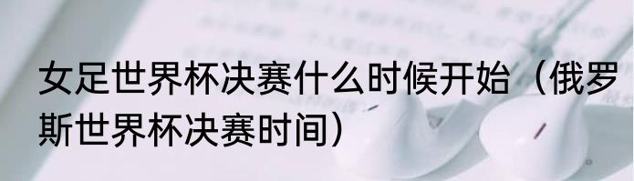 女足世界杯决赛什么时候开始（俄罗斯世界杯决赛时间）
