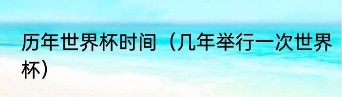历年世界杯时间（几年举行一次世界杯）