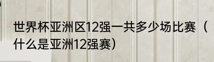 世界杯亚洲区12强一共多少场比赛（什么是亚洲12强赛）