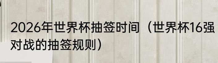 2026年世界杯抽签时间（世界杯16强对战的抽签规则）