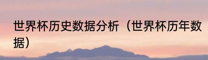 世界杯历史数据分析（世界杯历年数据）