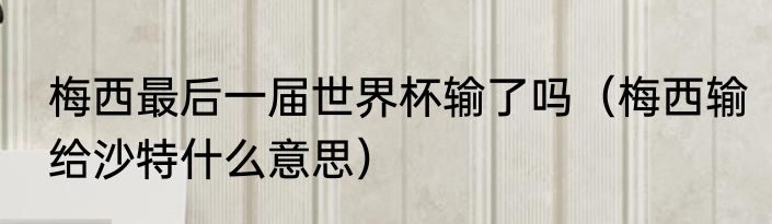 梅西最后一届世界杯输了吗（梅西输给沙特什么意思）