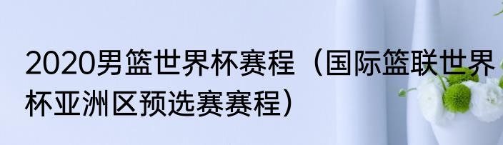2020男篮世界杯赛程（国际篮联世界杯亚洲区预选赛赛程）