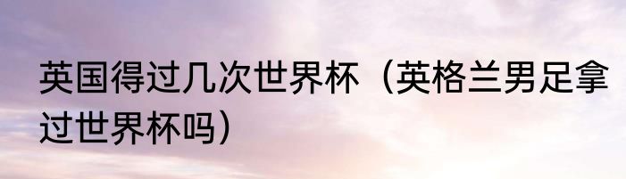 英国得过几次世界杯（英格兰男足拿过世界杯吗）