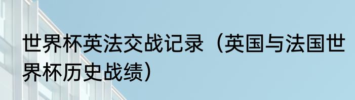 世界杯英法交战记录（英国与法国世界杯历史战绩）