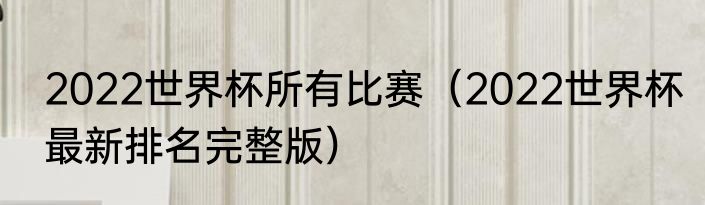2022世界杯所有比赛（2022世界杯最新排名完整版）