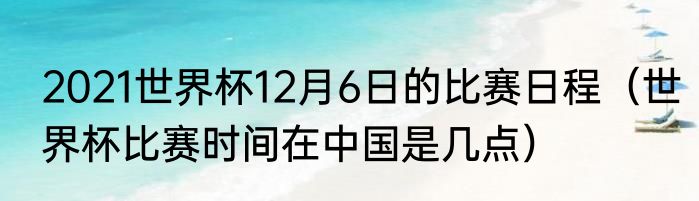 2021世界杯12月6日的比赛日程（世界杯比赛时间在中国是几点）