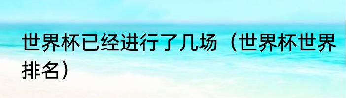 世界杯已经进行了几场（世界杯世界排名）