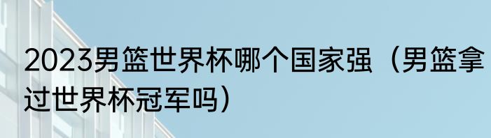 2023男篮世界杯哪个国家强（男篮拿过世界杯冠军吗）