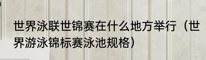 世界泳联世锦赛在什么地方举行（世界游泳锦标赛泳池规格）