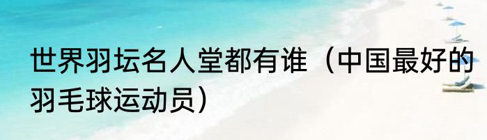 世界羽坛名人堂都有谁（中国最好的羽毛球运动员）