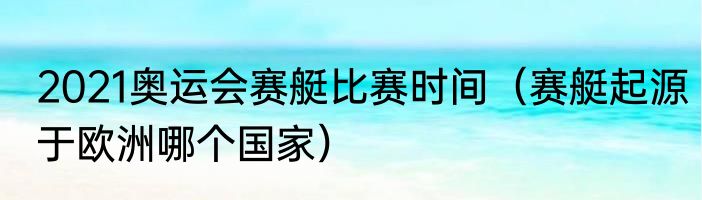 2021奥运会赛艇比赛时间（赛艇起源于欧洲哪个国家）