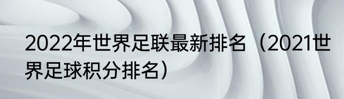 2022年世界足联最新排名（2021世界足球积分排名）