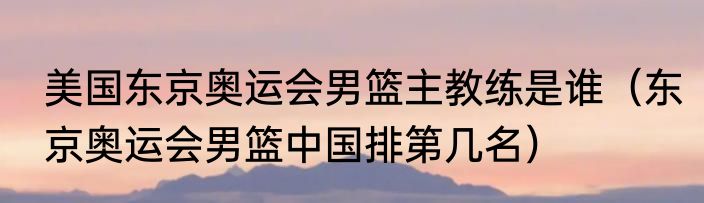 美国东京奥运会男篮主教练是谁（东京奥运会男篮中国排第几名）