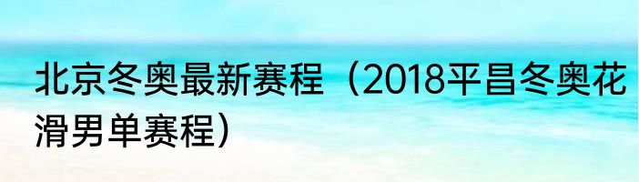 北京冬奥最新赛程（2018平昌冬奥花滑男单赛程）