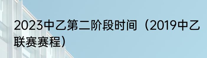 2023中乙第二阶段时间（2019中乙联赛赛程）