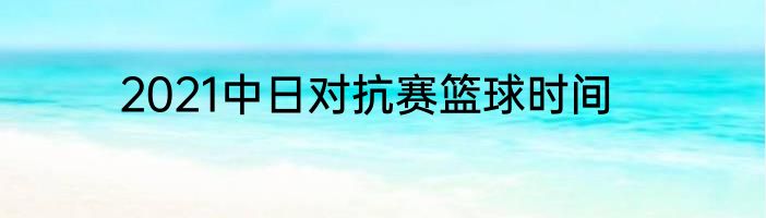 2021中日对抗赛篮球时间