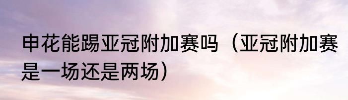 申花能踢亚冠附加赛吗（亚冠附加赛是一场还是两场）