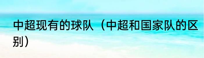 中超现有的球队（中超和国家队的区别）