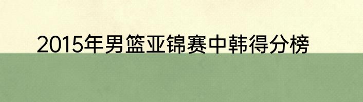 2015年男篮亚锦赛中韩得分榜