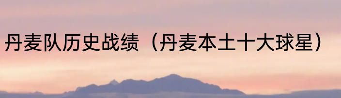 丹麦队历史战绩（丹麦本土十大球星）