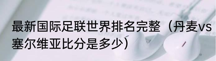 最新国际足联世界排名完整（丹麦vs塞尔维亚比分是多少）