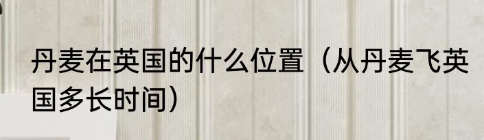 丹麦在英国的什么位置（从丹麦飞英国多长时间）