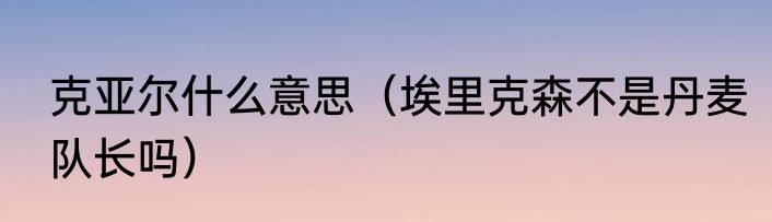 克亚尔什么意思（埃里克森不是丹麦队长吗）
