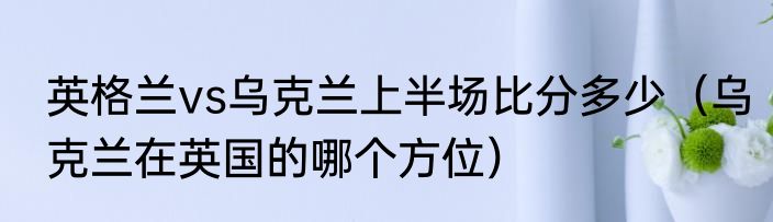 英格兰vs乌克兰上半场比分多少（乌克兰在英国的哪个方位）