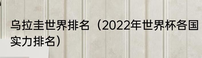 乌拉圭世界排名（2022年世界杯各国实力排名）