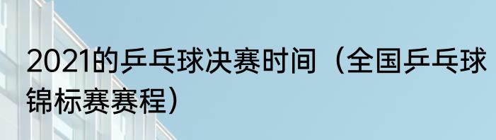 2021的乒乓球决赛时间（全国乒乓球锦标赛赛程）